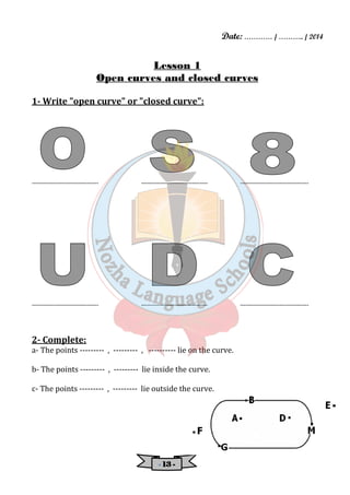 Date: ………… / ……….. / 2014 
Lesson 1 
Open curves and closed curves 
1- Write "open curve" or "closed curve": 
---------------------------------- ---------------------------------- ----------------------------------- 
---------------------------------- ---------------------------------- ----------------------------------- 
2- Complete: 
a- The points --------- , --------- , ---------- lie on the curve. 
b- The points --------- , --------- lie inside the curve. 
c- The points --------- , --------- lie outside the curve. 
- 11113333 - 
 