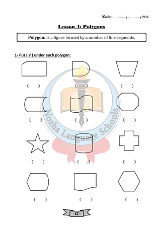 Date: ………… / ……….. / 2014 
Lesson 4: Polygons 
Polygon: Is a figure formed by a number of line segments. 
- 11117777 - 
1- Put ( √ ) under each polygon: 
( ) ( ) ( ) 
( ) ( ) ( ) 
( ) ( ) ( ) 
( ) ( ) ( ) 
 