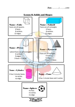 Date: ………… / ……….. / 2014 
Lesson 6: Solids and Shapes 
- 22220000 - 
Name : Cuboid 
Faces are all rectangles. 
6 faces. 
8 verces. 
12 edges. 
Name : Cone 
It has 1 circular base and 1 vertex 
Name : Cylinder. 
It has 2 circular bases. 
no vertex. 
no edge. 
Name : Pyramid 
Faces are all triangles. 
4 verces. 
6 edges. 
3 faces + 1 base . 
Name : Cube 
Faces are all squares. 
6 faces. 
8 verces. 
12 edges. 
Name :Sphere 
no face. 
no vertex. 
no edge. 
Name : Prism 
Lateral faces are all rectangles. 
6 verces. 
9 edges. 
3 faces + 2 bases. 
 