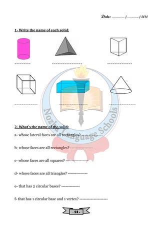Date: ………… / ……….. / 2014 
- 22221111 - 
1- Write the name of each solid: 
--------- ----------------- -------------- 
------------- ---------------- --------------- 
2- What's the name of the solid: 
a- whose lateral faces are all rectangles? --------------- 
b- whose faces are all rectangles? ---------------- 
c- whose faces are all squares? ---------------- 
d- whose faces are all triangles? -------------- 
e- that has 2 circular bases? ------------- 
f- that has 1 circular base and 1 vertex? -------------------- 
 
