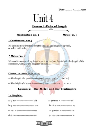 Date: ………… / ……….. / 2014 
Lesson 1:Units of length 
Centimetre ( cm. ) Metre ( m. ) 
- 22222222 - 
* Centimetre ( cm. ) 
It's used to measure small lengths such as: the length of a pencil, 
or ruler, nail, or key. 
* Metre ( m. ) 
It's used to measure long lengths such as: the lengths of cloth, the length of the 
classroom, walls, or the height of a house. 
CCCChhhhoooooooosssseeee bbbbeeeettttwwwweeeeeeeennnn bbbbrrrraaaacccckkkkeeeettttssss:::: 
a- The length of a pencil is ---------- ( 20 cm , 5 m , 100 m ) 
c- The height of a house is----------- ( 2 cm , 180 cm , 20 m ) 
Lesson 2: The Metre and the Centimetre 
1- Complete: 
a- 3 m = -------------------- cm a- 400 cm = ------------ m 
b- 5 m = --------------------- cm b- 800 cm = ------------ m 
c- 1 m = --------------------- cm c- 300 cm = ------------ m 
d- 6 m = -------------------- cm d- 100 cm = ------------- m 
 