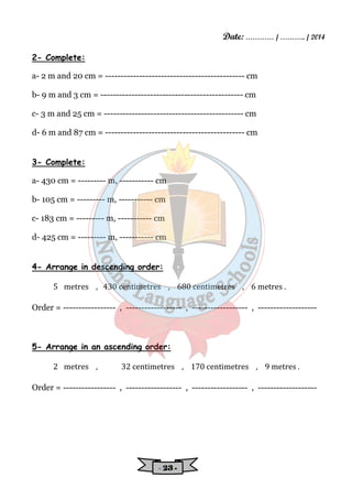 Date: ………… / ……….. / 2014 
- 22223333 - 
2- Complete: 
a- 2 m and 20 cm = --------------------------------------------- cm 
b- 9 m and 3 cm = ---------------------------------------------- cm 
c- 3 m and 25 cm = --------------------------------------------- cm 
d- 6 m and 87 cm = --------------------------------------------- cm 
3- Complete: 
a- 430 cm = --------- m, ----------- cm 
b- 105 cm = --------- m, ----------- cm 
c- 183 cm = --------- m, ----------- cm 
d- 425 cm = --------- m, ----------- cm 
4- Arrange in descending order: 
5 metres , 430 centimetres , 680 centimetres , 6 metres . 
Order = ----------------- , ------------------ , ------------------ , ------------------- 
5- Arrange in an ascending order: 
2 metres , 32 centimetres , 170 centimetres , 9 metres . 
Order = ----------------- , ------------------ , ------------------ , ------------------- 
 