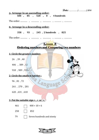 Date: ………… / ……….. / 2014 
5- Arrange in an ascending order: 
500 , 85 , 528 , 0 , 4 hundreds 
The order: ........... , ............ , ............. , ........... , ............ 
6- Arrange in a descending order: 
358 , 93 , 245 , 2 hundreds , 825 
The order: ........... , ............ , ............. , ........... , ............ 
LLLLeeeessssssssoooonnnn 3 
OOOOrrrrddddeeeerrrriiiinnnngggg nnnnuuuummmmbbbbeeeerrrrssss aaaannnndddd CCCCoooommmmppppaaaarrrriiiinnnngggg ttttwwwwoooo nnnnuuuummmmbbbbeeeerrrrssss 
- 5 - 
1- Circle the greatest number: 
26 , 39 , 40 
406 , 389 , 12 
918 , 909 , 919 
2- Circle the smallest number : 
96 , 81 , 72 
261 , 270 , 281 
620 , 631 , 610 
3- Put the suitable sign > , < or = : 
461 400 + 10 + 6 
258 852 
79 Seven hundreds and ninety 
 