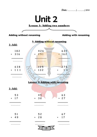 Date: ………… / ……….. / 2014 
Lesson 1: Adding two numbers 
Adding without renaming Adding with renaming 
1- Adding without renaming 
- 7 - 
1- Add: 
1 8 2 4 2 6 6 3 5 
+ 3 1 6 + 2 5 1 + 1 6 2 
________ ________ ________ 
……………… ……………… ………………… 
6 3 8 1 2 5 2 7 9 
+ 1 1 1 + 1 3 2 + 1 0 
________ ________ _________ 
……………… ……………… ………………… 
Lesson 2: Adding with renaming 
1- Add: 
5 3 4 5 6 3 
+ 1 7 + 3 6 + 2 7 
________ ________ _______ 
……………… ……………… ………………… 
5 1 5 2 6 7 
+ 4 9 + 2 8 + 1 7 
________ _______ ________ 
……………… ……………… ………………… 
 