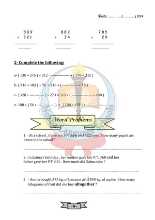 Date: ………… / ……….. / 2014 
5 0 9 8 8 2 7 8 5 
+ 3 2 1 + 3 4 + 2 9 
_________ _________ _________ 
…………… ……………… ………………… 
WWWWoooorrrrdddd PPPPrrrroooobbbblllleeeemmmmssss 
- 8 - 
2- Complete the following: 
a- ( 138 + 276 ) + 312 = --------------- + ( 276 + 312 ) 
b- ( 216 + 183 ) + 76 = 216 + ( ------------- + 76 ) 
c- ( 328 + ------------ ) + 273 = 328 + ( ----------------- + 400 ) 
e- 100 + ( 56 + -------------- ) = ( 100 + 678 ) + ---------------- 
1 - At a school , there are 399 girls and 522 boys . How many pupils are 
there in the school? 
………………………………………………………………………………………………………………… 
2 - In Salma's birthday , her mother gave her P.T. 360 and her 
father gave her P.T. 620 . How much did Salma take ? 
……………………………………………………………………………………………………………… 
3 - Amira bought 375 kg. of bananas and 548 kg. of apples . How many 
kilograms of fruit did she buy altogether ? 
………………………………………………………………………………………………………………… 
 