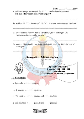 Date: ………… / ……….. / 2014 
4 – Ahmed bought a sandwich for P.T. 721 and a chocolate bar for 
P.T. 250 . How much money did he pay ? 
………………………………………………………………………………………………………………… 
5 – Mai has P.T. 535 . She saved P.T. 345 . How much money does she have ? 
………………………………………………………………………………………………………………… 
6 – Omar collects stamps. He has 627 stamps, later he bought 186. 
How many stamps has he got now? 
………………………………………………………………………………………………………………… 
7 – Mona is 25 years old. Her sister, Joudy is 18 years old. Find the sum of 
- 9 - 
their ages. 
………………………………………………………………………………………………………………… 
Lesson 3: Adding money 
1- Complete: 
a- 5 pounds = ---------- piastres . 
d- 8 pounds = ---------- piastres . 
1 pound = 100 piastres 
3 pounds = 100 + 100 + 100 
= 300 piastres 
345 piaster = 3 pounds , 45 piastres 
f- 475 piastres = -------- pounds and -------- piastres 
g- 550 piastres = -------- pounds and -------- piastres 
 