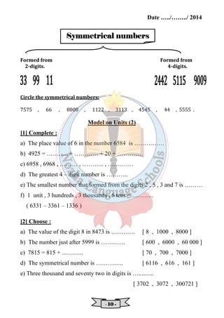 Date …../……../ 2014 
SSSSyyyymmmmmmmmeeeettttrrrriiiiccccaaaallll nnnnuuuummmmbbbbeeeerrrrssss 
Formed from Formed from 
2-digits. 4-digits. 
- 11110000 - 
Circle the symmetrical numbers: 
7575 , 66 , 8008 , 1122 , 3113 , 4545 , 44 , 5555 . 
Model on Units (2) 
[1] Complete : 
a) The place value of 6 in the number 6584 is …………… 
b) 4925 = ……….. + ………… + 20 + …………. 
c) 6958 , 6968 , ……… , ……….. , …………. 
d) The greatest 4 – digit number is ……….. 
e) The smallest number that formed from the digits 2 , 5 , 3 and 7 is ……… 
f) 1 unit , 3 hundreds , 3 thousands , 6 tens = ……….. 
( 6331 – 3361 – 1336 ) 
[2] Choose : 
a) The value of the digit 8 in 8473 is ………… [ 8 , 1000 , 8000 ] 
b) The number just after 5999 is ………… [ 600 , 6000 , 60 000 ] 
c) 7815 = 815 + ……….. [ 70 , 700 , 7000 ] 
d) The symmetrical number is ………….. [ 6116 , 616 , 161 ] 
e) Three thousand and seventy two in digits is ….......... 
[ 3702 , 3072 , 300721 ] 
 