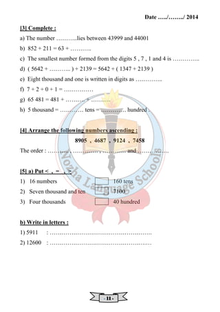 Date …../……../ 2014 
[3] Complete : 
a) The number ………..lies between 43999 and 44001 
b) 852 + 211 = 63 + ……….. 
c) The smallest number formed from the digits 5 , 7 , 1 and 4 is ………….. 
d) ( 5642 + ……….. ) + 2139 = 5642 + ( 1347 + 2139 ) 
e) Eight thousand and one is written in digits as ………….. 
f) 7 + 2 + 0 + 1 = …………… 
g) 65 481 = 481 + ………. + ………. 
h) 5 thousand = ………… tens = …………. hundred . 
[4] Arrange the following numbers ascending : 
8905 , 4687 , 9124 , 7458 
The order : ……….. , …………. , ………… and ……………. 
[5] a) Put  , = ,  
1) 16 numbers 160 tens 
2) Seven thousand and ten 7100 
3) Four thousands 40 hundred 
b) Write in letters : 
1) 5911 : ……………………………………………. 
2) 12600 : ………………………………………….… 
- 11111111 - 
 