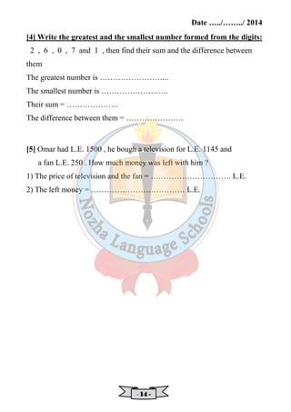 Date …../……../ 2014 
[4] Write the greatest and the smallest number formed from the digits: 
2 , 6 , 0 , 7 and 1 , then find their sum and the difference between 
them 
The greatest number is ……………………... 
The smallest number is …………………….. 
Their sum = ……………….. 
The difference between them = …………………. 
[5] Omar had L.E. 1500 , he bough a television for L.E. 1145 and 
a fan L.E. 250 . How much money was left with him ? 
1) The price of television and the fan = …………………………. L.E. 
2) The left money = ……………………………… L.E. 
- 11114444 - 
 