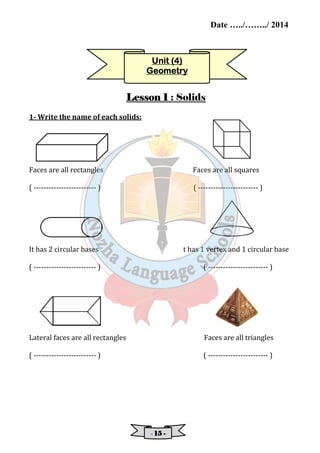 Date …../……../ 2014 
UUUUnnnniiiitttt ((((4) 
GGGGeeeeoooommmmeeeettttrrrryyyy 
LLLLeeeessssssssoooonnnn 1 : Solids 
- 11115555 - 
1- Write the name of each solids: 
Faces are all rectangles Faces are all squares 
( ------------------------- ) ( ------------------------ ) 
It has 2 circular bases t has 1 vertex and 1 circular base 
( ------------------------- ) ( ------------------------ ) 
Lateral faces are all rectangles Faces are all triangles 
( ------------------------- ) ( ------------------------ ) 
 
