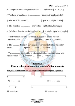 Date …../……../ 2014 
e- The prism with triangular base has ...........side faces [ 1 , 3 , 5 ] 
f- The base of a cylinder is .......................... [ square , triangle , circle ] 
g- The base of a cone is ................................. [square , triangle , circle ] 
h- The cone has ....................... [ one vertex , eight sides , four edges ] 
i- Each face of the faces of the cube is a .......[rectangle, square , triangle ] 
j- The three dimensions shape which does not have a base or 
vertex is called ............................. [ pyramid , sphere , cylinder ] 
k- The ................ does not have edges or vertices,but it has 2 circular 
bases. [ sphere , cone , cylinder ] 
l- The ................... does not have edges , but it has one vertex and one 
circular base. [ cylinder , cone , sphere ] 
LLLLeeeessssssssoooonnnn 2 
UUUUssssiiiinnnngggg aaaa rrrruuuulllleeeerrrr ttttoooo mmmmeeeeaaaassssuuuurrrreeee tttthhhheeee lllleeeennnnggggtttthhhh ooooffff aaaa lllliiiinnnneeee sssseeeeggggmmmmeeeennnnttttssss 
Use your ruler to measure the lengths of the following line segments: 
A B E F 
AB = --------- cm. EF = ---------- cm. 
P K L O 
PK = ------ cm. LO = --------- cm. 
- 11117777 - 
 