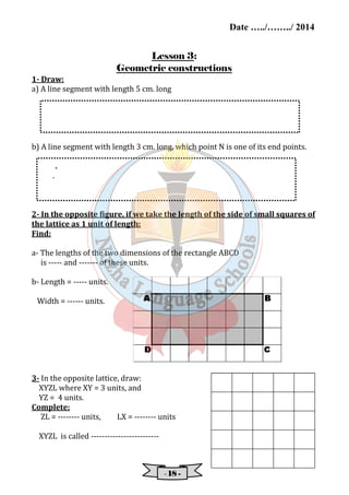 Date …../……../ 2014 
Lesson 3: 
Geometric constructions 
1- Draw: 
a) A line segment with length 5 cm. long 
b) A line segment with length 3 cm. long, which point N is one of its end points. 
- 11118888 - 
. 
. 
2- In the opposite figure, if we take the length of the side of small squares of 
the lattice as 1 unit of length: 
Find: 
a- The lengths of the two dimensions of the rectangle ABCD 
is ----- and ------- of these units. 
b- Length = ----- units. 
Width = ------ units. 
3- In the opposite lattice, draw: 
XYZL where XY = 3 units, and 
YZ = 4 units. 
Complete: 
ZL = -------- units, LX = -------- units 
XYZL is called ------------------------- 
 