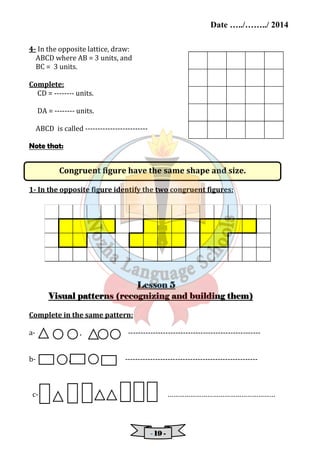 Date …../……../ 2014 
Congruent figure have the same shape and size. 
- 11119999 - 
4- In the opposite lattice, draw: 
ABCD where AB = 3 units, and 
BC = 3 units. 
Complete: 
CD = -------- units. 
DA = -------- units. 
ABCD is called ------------------------- 
Note that: 
1- In the opposite figure identify the two congruent figures: 
LLLLeeeessssssssoooonnnn 5 
VVVViiiissssuuuuaaaallll ppppaaaatttttttteeeerrrrnnnnssss ((((rrrreeeeccccooooggggnnnniiiizzzziiiinnnngggg aaaannnndddd bbbbuuuuiiiillllddddiiiinnnngggg tttthhhheeeemmmm)))) 
Complete in the same pattern: 
a- , ----------------------------------------------------- 
b- , ----------------------------------------------------- 
c- ………………………………………………… 
 