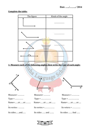 Date …../……../ 2014 
- 22221111 - 
Complete the table: 
The figure Kinds of the angle 
------------------ 
------------------ 
------------------ 
------------------ 
1- Measure each of the following angles, then write the type of each angle: 
Measure= ………… Measure= ………… Measure = ………….. 
Type = …………… Type = ……………… Type = ……………….. 
Name=……or……or………. Name=……or….…or…….. Name=……or….…or….. 
. 
Its vertex : ……….. Its vertex =………………. Its veterx = …………… 
Its sides……and…… Its sides …… and …….. Its sides ……. And …… 
 