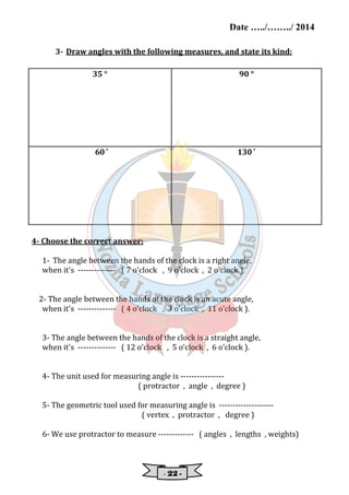 Date …../……../ 2014 
3- Draw angles with the following measures, and state its kind: 
35 ° 
90 ° 
60 ̊ 
130 ̊ 
- 22222222 - 
4- Choose the correct answer: 
1- The angle between the hands of the clock is a right angle, 
when it's -------------- ( 7 o'clock , 9 o'clock , 2 o'clock ). 
2- The angle between the hands of the clock is an acute angle, 
when it's -------------- ( 4 o'clock , 3 o'clock , 11 o'clock ). 
3- The angle between the hands of the clock is a straight angle, 
when it's -------------- ( 12 o'clock , 5 o'clock , 6 o'clock ). 
4- The unit used for measuring angle is ---------------- 
( protractor , angle , degree ) 
5- The geometric tool used for measuring angle is -------------------- 
( vertex , protractor , degree ) 
6- We use protractor to measure ------------- ( angles , lengths , weights) 
 