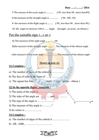 Date …../……../ 2014 
7-The mesure of the acute angle is ……….. ( 90 , less than 90 , more than90) 
8-the measure of the straight angle is …………… ( 90 , 180 , 45) 
9- the measure of the Right angle is ……… ( 90 , less than 90 , more than 90 ) 
10- the angle oe measure 108 is ……. Angle (straight , an acute , an obtuse ) 
Put the suitable sign  ,  or = 
A) The measure of the right angle ………….. 90 
B)the measure of the straight angle …………. The measure of the obtuse angle 
c)the measure of the acute angle …………………. The measure of the obtuse angle 
Model on unit (4) 
- 22223333 - 
[1] Complete : 
a) The number of faces of the cuboid is …………. 
b) The face of cube in the form of ………………. 
c) The square has four …………..angle ( right – acute – obtuse ) 
[2] In the opposite figure , complete : 
1) The name of the angle is …………………… 
2) The sides of the angle are …………and ………….. 
3) The type of the angle is ………………. 
4) The measure of this angle is ………..° 
5) Its vertex is ………………. 
[3] Complete : 
a) The number of edges of the cuboid is ………………. 
b) AB , ABB , ………….. , ………….. 
X Z 
X 
 
