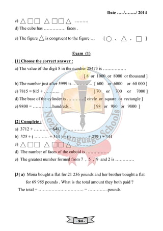 Date …../……../ 2014 
c) ……… 
d) The cube has …………… faces . 
e) The figure is congruent to the figure … [ , , ] 
Exam (1) 
[1] Choose the correct answer : 
a) The value of the digit 8 in the number 28473 is ……………. 
[ 8 or 1000 or 8000 or thousand ] 
b) The number just after 5999 is ………….. [ 600 or 6000 or 60 000 ] 
c) 7815 = 815 + ……….. [ 70 or 700 or 7000 ] 
d) The base of the cylinder is …………[ circle or square or rectangle ] 
e) 9800 = …………..hundreds . [ 98 or 980 or 9800 ] 
[2] Complete : 
a) 3712 + ………. = 6483 + …………. 
b) 325 + ( ………. + 344 ) = ( ………… + 279 ) + 344 
c) ………… 
d) The number of faces of the cuboid is ……………. 
e) The greatest number formed from 7 , 5 , 9 and 2 is …………. 
[3] a) Mona bought a flat for 21 236 pounds and her brother bought a flat 
for 69 985 pounds . What is the total amount they both paid ? 
The total = …………………………. = …………..pounds 
- 22224444 - 
 