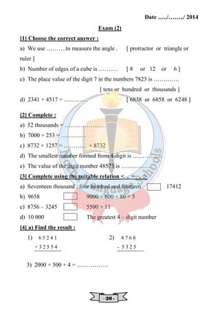 Date …../……../ 2014 
Exam (2) 
[1] Choose the correct answer : 
a) We use ……….to measure the angle . [ protractor or triangle or 
ruler ] 
b) Number of edges of a cube is ………. [ 8 or 12 or 6 ] 
c) The place value of the digit 7 in the numbers 7823 is …………. 
[ tens or hundred or thousands ] 
d) 2341 + 4517 = ………… [ 6838 or 6858 or 6248 ] 
[2] Complete : 
a) 52 thousands = ………………… 
b) 7000 + 253 = …………. 
c) 8732 + 1257 = ………… + 8732 
d) The smallest number formed from 4 digit is …………… 
e) The value of the digit number 48573 is …………… 
[3] Complete using the suitable relation  , = ,  
a) Seventeen thousand , four hundred and fourteen 17412 
b) 9658 9000 + 600 + 80 + 5 
c) 8756 – 3245 5500 + 11 
d) 10 000 The greatest 4 – digit number 
[4] a) Find the result : 
1) 2) 
3) 2000 + 500 + 4 = ……………. 
- 22226666 - 
6 5 2 4 1 
+ 3 2 5 5 4 
8 7 6 8 
- 5 3 2 5 
 