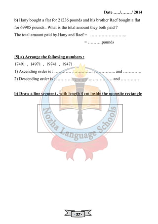 Date …../……../ 2014 
b) Hany bought a flat for 21236 pounds and his brother Raef bought a flat 
for 69985 pounds . What is the total amount they both paid ? 
The total amount paid by Hany and Raef = …………………….. 
- 22227777 - 
= ……….pounds 
[5] a) Arrange the following numbers : 
17491 , 14971 , 19741 , 19471 
1) Ascending order is : ………… , …………. , ………….. and …………. 
2) Descending order is : …………. , ……….. , ………… and …………. 
b) Draw a line segment , with length 4 cm inside the opposite rectangle 
