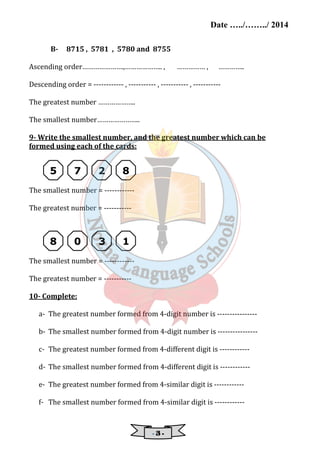 Date …../……../ 2014 
B- 8715 , 5781 , 5780 and 8755 
Ascending order………………….,……………….. , …………… , ………….. 
Descending order = ------------ , ----------- , ----------- , ----------- 
- 3 - 
The greatest number ……………….. 
The smallest number………………….. 
9- Write the smallest number, and the greatest number which can be 
formed using each of the cards: 
5 7 2 8 
The smallest number = ------------ 
The greatest number = ----------- 
8 0 3 1 
The smallest number = ------------ 
The greatest number = ----------- 
10- Complete: 
a- The greatest number formed from 4-digit number is ---------------- 
b- The smallest number formed from 4-digit number is ---------------- 
c- The greatest number formed from 4-different digit is ------------ 
d- The smallest number formed from 4-different digit is ------------ 
e- The greatest number formed from 4-similar digit is ------------ 
f- The smallest number formed from 4-similar digit is ------------ 
 