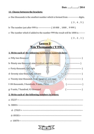 Date …../……../ 2014 
- 4 - 
11- Choose between the brackets: 
a- One thousands is the smallest number which is formed from -------------- digits. 
( 3 , 4 , 5 ) 
b- The number just after 999 is ----------------- ( 10 000 , 1000 , 9 999 ) 
c- The number which if added to the number 999 the result will be 1000 is -------- 
( 3 , 2 , 1 ) 
LLLLeeeessssssssoooonnnn 2 
TTTTeeeennnn Thousands ( T.TH ): 
1- Write each of the following numbers in numerals form: 
a- Fifty two thousand ( -------------------- ) 
b- Ninety one thousand, nine hundred, and fifty seven ( ------------------ ) 
c- Forty thousand, and eight ( -------------------- ) 
d- Seventy nine thousand, and two ( -------------------- ) 
e- Twenty nine thousand, three hundred, and nine ( -------------------- ) 
f- 84 thousands, 3 hundreds, 9 units, 3 tens ( -------------------- ) 
g- 9 units, 7 hundred, 43 thousand ( -------------------- ) 
2- Write each of the following numbers in letters: 
a- 35237 = --------------------------------------------------------------------------------------- 
b- 30001= --------------------------------------------------------------------------------------- 
d- 27019 = ---------------------------------------------------------------------------------- 
d- 89301= ---------------------------------------------------------------------------------- 
e- 10070 = ---------------------------------------------------------------------------------- 
 