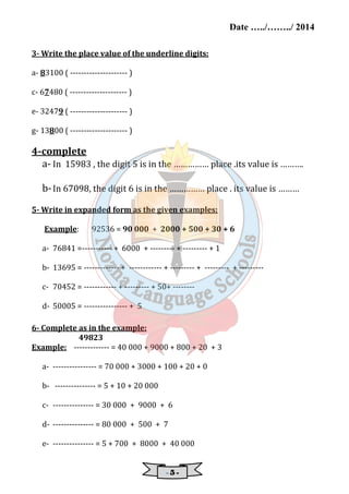 Date …../……../ 2014 
3- Write the place value of the underline digits: 
- 5 - 
a- 83100 ( --------------------- ) 
c- 67480 ( --------------------- ) 
e- 32479 ( --------------------- ) 
g- 13800 ( --------------------- ) 
4-complete 
a- In 15983 , the digit 5 is in the …………… place .its value is ………. 
b- In 67098, the digit 6 is in the …………… place . its value is ……… 
5- Write in expanded form as the given examples: 
Example: 92536 = 90 000 + 2000 + 500 + 30 + 6 
a- 76841 =----------- + 6000 + --------- + --------- + 1 
b- 13695 = ------------- + ------------ + --------- + --------- + --------- 
c- 70452 = ------------ + --------- + 50+ -------- 
d- 50005 = ---------------- + 5 
6- Complete as in the example: 
49823 
Example: ------------- = 40 000 + 9000 + 800 + 20 + 3 
a- ---------------- = 70 000 + 3000 + 100 + 20 + 0 
b- --------------- = 5 + 10 + 20 000 
c- --------------- = 30 000 + 9000 + 6 
d- --------------- = 80 000 + 500 + 7 
e- --------------- = 5 + 700 + 8000 + 40 000 
 