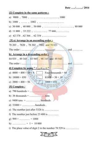 Date …../……../ 2014 
[2] Complete in the same patterns : 
a) 9000 , 7000 , …………… , ………….. , 1000 
b) 1000 , ……. , 1002 , ………. , ……….. , … 
c) 30 000 , 40 000 , 50 000 , …………… , ………….. , 80 000 
d) 11 000 , 33 222 , ………….. , 77 666 , …………. 
e) 62 378 , 62 366 , 62 354 , …………. , ……….. 
[3] a) Arrange in an ascending order : 
78 203 , 7820 , 78 302 , 7802 and 78 021 
The order : ............... , …….…. , …….…. , ….……… and ….…….. 
b) Arrange in a descending order : 
84 935 , 89 345 , 83 945 , 98 345 and 89 543 
The order : ............... , …….…. , …….…. , ….……… and ….…….. 
4] Complete by using   , = ,   
a) 4000 + 400 + 40 + 4 Four thousands + 44 
b) 18000 + 850 81800 + 50 + 18 
c) 3000 + 400 + 56 3000 + 456 
[5] Complete : 
a) 790 hundreds = ……………………. 
b) 38 thousands = ………………tens 
c) 9400 tens = ……………. hundreds 
d) 53000 = ……………hundreds . 
e) The number just after 5326 is ……………. 
f) The number just before 23 480 is ………… 
g) 999 + ………… = 1000 
h) …………… + 1 = 10 000 
i) The place value of digit 2 in the number 78 529 is …………… 
- 7 - 
 