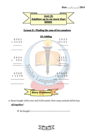 Date …../……../ 2014 
UUUUnnnniiiitttt ((((2) 
AAAAddddddddiiiittttiiiioooonnnn uuuupppp ttttoooo nnnnoooo mmmmoooorrrreeee tttthhhhaaaannnn 
99999999999999999999 
LLLLeeeessssssssoooonnnn 2 : FFFFiiiinnnnddddiiiinnnngggg tttthhhheeee ssssuuuummmm ooooffff ttttwwwwoooo nnnnuuuummmmbbbbeeeerrrrssss 
(1)))) AAAAddddddddiiiinnnngggg 
4 5 6 1 2 4 3 3 
+ 3 1 2 2 + 3 1 2 1 
__________ __________ 
--------------- -------------- 
5 0 2 4 3 2 5 4 
+ 3 5 2 + 6 7 2 1 
__________ __________ 
------------- -------------- 
6 3 6 0 6 3 4 5 6 
+ 1 2 7 8 + 2 1 5 2 4 
________________ ___________________ 
----------------- ----------------- 
Story Problems 
a- Omar bought 1246 cows and 3120 camels. How many animals did he buy 
- 8 - 
all together? 
 He bought = ---------------------------------------------------- 
 