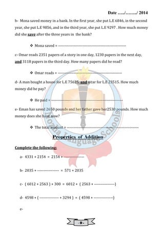 Date …../……../ 2014 
b- Mona saved money in a bank. In the ;irst year, she put L.E 6846, in the second 
year, she put L.E 9856, and in the third year, she put L.E 9297 . How much money 
did she save after the three years in the bank? 
 Mona saved = ----------------------------------------------------- 
c- Omar reads 2351 papers of a story in one day, 1230 papers in the next day, 
and 3118 papers in the third day. How many papers did he read? 
 Omar reads = -------------------------------------------------- 
d- A man bought a house for L.E 75625, and a car for L.E 23515. How much 
money did he pay? 
 He paid = -------------------------------------------------------- 
e- Eman has saved 2650 pounds and her father gave her2530 pounds. How much 
money does she have now? 
 The total amount = -------------------------------------------------------- 
Properties of Addition 
- 9 - 
Complete the following: 
a- 4331 + 2154 = 2154 + ---------------- 
b- 2035 + ----------------- = 571 + 2035 
c- ( 6012 + 2563 ) + 300 = 6012 + ( 2563 + ----------------) 
d- 4598 + ( --------------- + 3294 ) = ( 4598 + ---------------) 
e- 
 