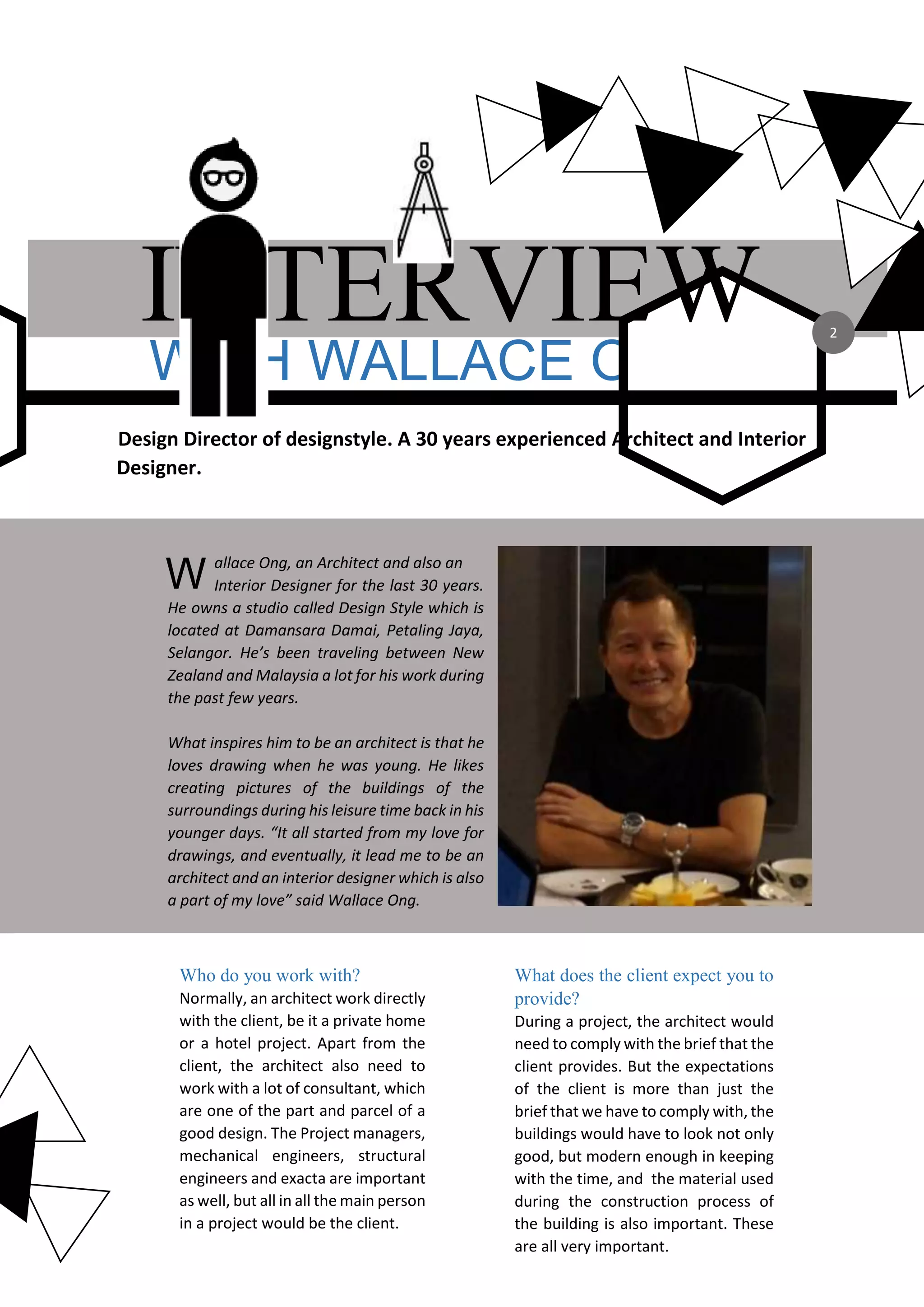 WITH WALLACE ONG
INTERVIEW
Design Director of designstyle. A 30 years experienced Architect and Interior
Designer.
allace Ong, an Architect and also an
Interior Designer for the last 30 years.
He owns a studio called Design Style which is
located at Damansara Damai, Petaling Jaya,
Selangor. He’s been traveling between New
Zealand and Malaysia a lot for his work during
the past few years.
What inspires him to be an architect is that he
loves drawing when he was young. He likes
creating pictures of the buildings of the
surroundings during his leisure time back in his
younger days. “It all started from my love for
drawings, and eventually, it lead me to be an
architect and an interior designer which is also
a part of my love” said Wallace Ong.
W
Who do you work with?
Normally, an architect work directly
with the client, be it a private home
or a hotel project. Apart from the
client, the architect also need to
work with a lot of consultant, which
are one of the part and parcel of a
good design. The Project managers,
mechanical engineers, structural
engineers and exacta are important
as well, but all in all the main person
in a project would be the client.
What does the client expect you to
provide?
During a project, the architect would
need to comply with the brief that the
client provides. But the expectations
of the client is more than just the
brief that we have to comply with, the
buildings would have to look not only
good, but modern enough in keeping
with the time, and the material used
during the construction process of
the building is also important. These
are all very important.
2
 