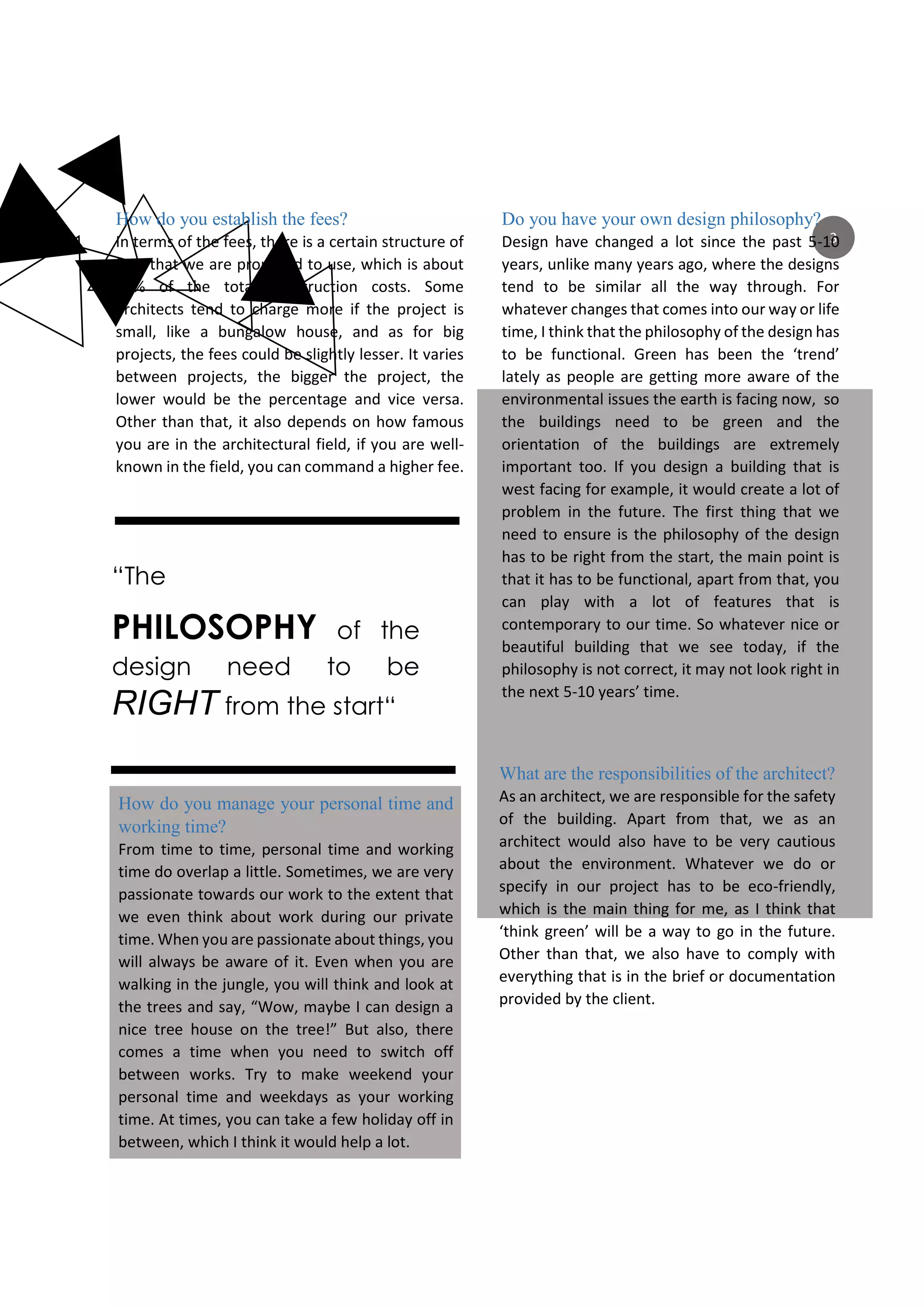 “The
PHILOSOPHY of the
design need to be
RIGHT from the start“
3
How do you establish the fees?
In terms of the fees, there is a certain structure of
fees that we are proposed to use, which is about
10% of the total construction costs. Some
architects tend to charge more if the project is
small, like a bungalow house, and as for big
projects, the fees could be slightly lesser. It varies
between projects, the bigger the project, the
lower would be the percentage and vice versa.
Other than that, it also depends on how famous
you are in the architectural field, if you are well-
known in the field, you can command a higher fee.
Do you have your own design philosophy?
Design have changed a lot since the past 5-10
years, unlike many years ago, where the designs
tend to be similar all the way through. For
whatever changes that comes into our way or life
time, I think that the philosophy of the design has
to be functional. Green has been the ‘trend’
lately as people are getting more aware of the
environmental issues the earth is facing now, so
the buildings need to be green and the
orientation of the buildings are extremely
important too. If you design a building that is
west facing for example, it would create a lot of
problem in the future. The first thing that we
need to ensure is the philosophy of the design
has to be right from the start, the main point is
that it has to be functional, apart from that, you
can play with a lot of features that is
contemporary to our time. So whatever nice or
beautiful building that we see today, if the
philosophy is not correct, it may not look right in
the next 5-10 years’ time.
How do you manage your personal time and
working time?
From time to time, personal time and working
time do overlap a little. Sometimes, we are very
passionate towards our work to the extent that
we even think about work during our private
time. When you are passionate about things, you
will always be aware of it. Even when you are
walking in the jungle, you will think and look at
the trees and say, “Wow, maybe I can design a
nice tree house on the tree!” But also, there
comes a time when you need to switch off
between works. Try to make weekend your
personal time and weekdays as your working
time. At times, you can take a few holiday off in
between, which I think it would help a lot.
What are the responsibilities of the architect?
As an architect, we are responsible for the safety
of the building. Apart from that, we as an
architect would also have to be very cautious
about the environment. Whatever we do or
specify in our project has to be eco-friendly,
which is the main thing for me, as I think that
‘think green’ will be a way to go in the future.
Other than that, we also have to comply with
everything that is in the brief or documentation
provided by the client.
 