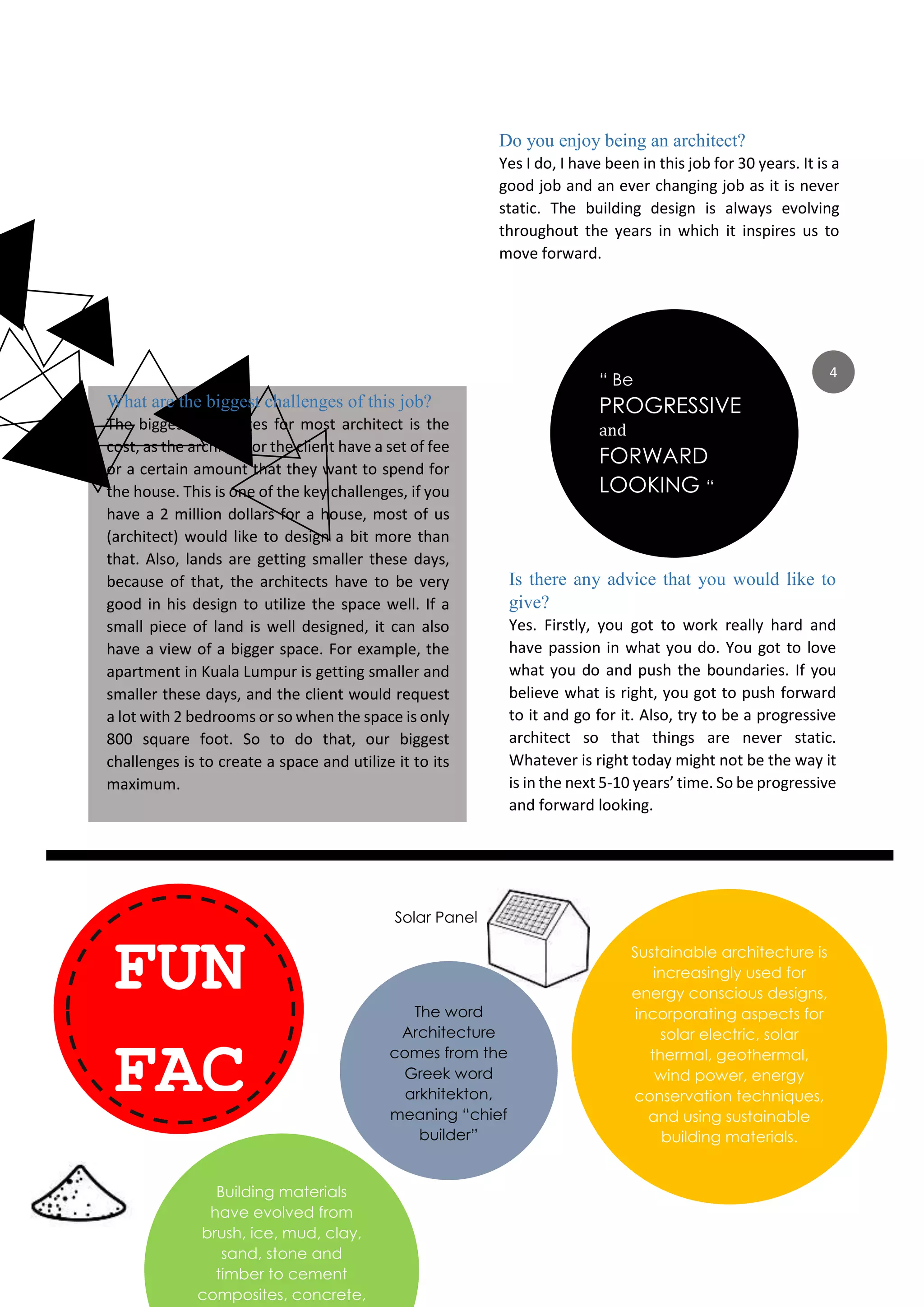 4
What are the biggest challenges of this job?
The biggest challenges for most architect is the
cost, as the architect or the client have a set of fee
or a certain amount that they want to spend for
the house. This is one of the key challenges, if you
have a 2 million dollars for a house, most of us
(architect) would like to design a bit more than
that. Also, lands are getting smaller these days,
because of that, the architects have to be very
good in his design to utilize the space well. If a
small piece of land is well designed, it can also
have a view of a bigger space. For example, the
apartment in Kuala Lumpur is getting smaller and
smaller these days, and the client would request
a lot with 2 bedrooms or so when the space is only
800 square foot. So to do that, our biggest
challenges is to create a space and utilize it to its
maximum.
Do you enjoy being an architect?
Yes I do, I have been in this job for 30 years. It is a
good job and an ever changing job as it is never
static. The building design is always evolving
throughout the years in which it inspires us to
move forward.
Is there any advice that you would like to
give?
Yes. Firstly, you got to work really hard and
have passion in what you do. You got to love
what you do and push the boundaries. If you
believe what is right, you got to push forward
to it and go for it. Also, try to be a progressive
architect so that things are never static.
Whatever is right today might not be the way it
is in the next 5-10 years’ time. So be progressive
and forward looking.
“ Be
PROGRESSIVE
and
FORWARD
LOOKING “
FUN
FAC
TsS
The word
Architecture
comes from the
Greek word
arkhitekton,
meaning “chief
builder”
Sustainable architecture is
increasingly used for
energy conscious designs,
incorporating aspects for
solar electric, solar
thermal, geothermal,
wind power, energy
conservation techniques,
and using sustainable
building materials.
Building materials
have evolved from
brush, ice, mud, clay,
sand, stone and
timber to cement
composites, concrete,
Solar Panel
 