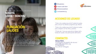 ACCIONES DE LEGADO
*Visita a las instalaciones de la Fundación Laudes
para conocer los distintos programas que ofrecen.
*Visita a las instalaciones de la Fundación Laudes
para compartir con los niños y jóvenes.
*Charla de 1 hora por parte de los lideres de la
fundación Laudes a los participantes del evento.
CONTACTO
@FLaudesInfantis
Fundación Laudes Infantis
@FundaciónLaudesInfantis
www.laudesinfantis.org
PAOLA PEÑA
Coordinadora de gestión de recursos
gestion@laudesinfantis.org
3194608250
Cra 2 #12-14 Bogotá
www.
Transformar vidas y construir los sueños de los habitantes
con escasas oportunidades, generando oportunidades
educativas y económicas. Genera acciones tendentes
a fortalecer el tejido social, potencializar las capacidades
y habilidades de sus miembros, generando referentes
positivos, entre los jóvenes y adultos, para que los niños
y niñas puedan encontrar modelos adecuados a seguir,
garantizándoles un mejor futuro. Toda la metodología
de la fundación está enfocada en el trueque.
FUNDACIÓN
LAUDES
SEDE PRINCIPAL /ALCANCE NACIONAL
BOGOTÁ
(USME - SOACHA)
 