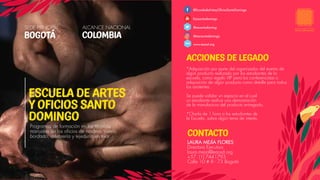 ACCIONES DE LEGADO
SEDE PRINCIPAL ALCANCE NACIONAL
BOGOTÁ COLOMBIA
*Adquisición por parte del organizador del evento de
algún producto realizado por los estudiantes de la
escuela, como regalo VIP para los conferencistas o
adquisición de algún producto como detalle para todos
los asistentes.
Se puede validar un espacio en el cual
un estudiante realice una demostración
de la manufactura del producto entregado.
*Charla de 1 hora a los estudiantes de
la Escuela, sobre algún tema de interés.
@EscueladeArtesyOficiosSantoDomingo
Eaosantodomingo
@aosantodoming
@eaosantodomingo
www.eaosd.org
CONTACTO
Programas de formación en las técnicas
manuales de los oficios de madera, cuero,
bordado, orfebrería y tejeduría en telar.
ESCUELA DE ARTES
Y OFICIOS SANTO
DOMINGO
www.
LAURA MEJÍA FLORES
Directora Ejecutiva
laura.mejia@eaosd.org
+57 (1) 7441793
Calle 10 # 8 - 73 Bogotá
 