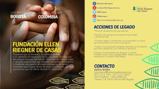 ACCIONES DE LEGADO
*Donación de elementos de aseo personal.
*Donación de ropa (que se encuentre en buen estado)
y artículos de aseo.
*Compartir tiempo o conocimiento con los pacientes con cáncer
que se encuentran en los centros oncológicos.
*Entrega a los participantes de libretas realizadas por la fundación
para que se beneficien con el 30% de las ganancias.
*Entrega a los participantes de obsequios o souvenirs
(Portadocumentos, bolsas biodegradables, libretas, lapiceros)
realizado por la fundación Ellen Riegner.
@fundacionellenriegner
Fundación Ellen Riegner de Casas
@fellenriegner
@fellenriegner
https://www.fundacionellenrcasas.org
CONTACTO
Propender por el bienestar, la calidad de vida
y la adhesión al tratamiento de los pacientes oncológicos
de escasos recursos del Instituto Nacional de Cancerología
y de otras instituciones que atiendan pacientes oncológicos,
y mediante una gestión eficiente, entregarles la ayuda
inmediata para lograr aliviar la carga psicológica, social y
económica que los afecta durante su tratamiento.
FUNDACIÓN ELLEN
RIEGNER DE CASAS
SEDE PRINCIPAL ALCANCE NACIONAL
BOGOTÁ
DIANA RIVERA
informacion@fundacionellenrcasas.org
(571) 313 1781 - (571) 313 2457
305 3544051 - 305 4288150
Carrera 7 # 74-56 Oficina 406 Bogotá
www.
COLOMBIA
 