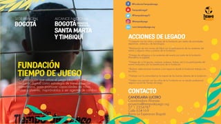 Organización que utiliza el juego (deporte, arte e
inclusión digital) como estrategia de transformación
comunitaria, para promover capacidades de niños,
niñas y jóvenes, inspirándolos a ser agentes de cambio.
FUNDACIÓN
TIEMPO DE JUEGO
(SOACHA
- CAZUCÁ),
ALCANCE NACIONAL
BOGOTÁ
SANTA MARTA
Y TIMBIQUÍ
SEDE PRINCIPAL
BOGOTÁ
@FundaciónTiempodeJuego
TiempodeJuegoF
@TiempodeJuegoTJ
@tiempodejuego
www.tiempodejuego.org
CONTACTO
CANDELARIA LUCERO
Coordinadora Alianzas
proyectos@tiempodejuego.org
57 1 2354787
Calle 65#16-9
Barrio La Esperanza Bogotá
ACCIONES DE LEGADO
*Compartir con los niños y jóvenes de la fundación por medio de actividades
deportivas, artísticas y de tecnologías.
*Realización de mini torneo de fútbol con la participación de los asistentes del
evento y algunos niños y jovenes de la fundación.
*Entrega de refrigerios a los asistentes del evento por parte de la fundación
(Panaderia La Jugada).
*Entrega de un kit (gorras, camisas, pulseras, bolsas, etc) a los participantes del
evento realizados por los beneficiaros de la fundación.
*Realizar adecuaciones locativas a los espacios donde la fundación trabaja con
los niños.
*Trabajar con la comunidad en la mejora de las huertas urbanas de la fundación.
*Grabar una canción con los niños de la Fundación en un estudio profesional,
negocio social de Tiempo de Juego.
www.
 