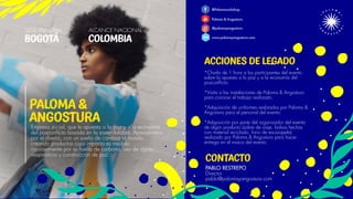 ACCIONES DE LEGADO
SEDE PRINCIPAL ALCANCE NACIONAL
BOGOTÁ COLOMBIA
*Charla de 1 hora a los participantes del evento
sobre la apuesta a la paz y a la economía del
posconflicto.
*Visita a las instalaciones de Paloma & Angostura
para conocer el trabajo realizado.
*Adquisición de uniformes realizados por Paloma &
Angostura para el personal del evento.
*Adquisición por parte del organizador del evento
de algún producto (sobre de viaje, bolsas hechas
con material reciclado, forro de escarapela)
realizado por Paloma & Angostura para hacer
entrega en el marco del evento.
@Palomaworkshop
Paloma & Angostura
@palomayangostura
www.palomayangostura.com
CONTACTO
PABLO RESTREPO
Director
pablo@palomayangostura.com
Empresa social, que le apuesta a la paz y a la economía
del posconflicto basada en la sostenibilidad. Apasionados
por el diseño, con un sueño de cambiar el mundo,
creando productos cuyo impacto es medido
rigurosamente por su huella de carbono, uso de agua,
desperdicio y construcción de paz.
PALOMA &
ANGOSTURA
www.
 
