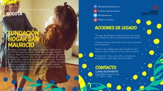 ACCIONES DE LEGADO
*Entrega de refrigerios realizados por los jóvenes
de la fundación para los participantes del evento.
*Muestra artística por parte de los niños y jóvenes
de la fundación.
*Visita a las instalaciones de la fundación San
Mauricio para compartir con los niños y jóvenes.
*Charla de 1 hora a los niños y jóvenes de
la fundación sobre algún tema de interés.
CONTACTO
CLARA BUSTAMENTE
hogar@sanmauricio.org
311 876 1298
@FundaciónHogarSanMauricio
Fundación Hogar San Mauricio
@FundSanMauricio
@hogar_san_mauricio
FUNDACIÓN
HOGAR SAN
MAURICIO
SEDE PRINCIPAL / ALCANCE NACIONAL
BOGOTA
Acoger y proteger con amor y absoluta dedicación
a la niñez desamparada, para que puedan disfrutar
de sus derechos fundamentales, brindándoles educación,
albergue y alimentación, en las modalidades de internado
y externado, mediante programas educativos, formativos
y de atención integral, que les permita ocupar un lugar
digno y productivo en la sociedad, donde puedan
formar parte de un hogar permanente, con el apoyo
de nuestros benefactores.     
 