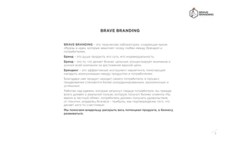3
BRAVE BRANDING – это творческая лаборатория, создающая яркие
образы и идеи, которые зажигают искру любви между брендом и
потребителем.
Бренд – это душа продукта, его суть, его индивидуальность.
Бренд – это то, что делает бизнес цельным, концентрирует внимание и
усилия всей компании на достижение единой цели.
Брендинг – это эффективный инструмент маркетинга, помогающий
наладить коммуникации между продуктом и потребителем.
Благодаря нам продукт находит своего потребителя, а процесс
продвижения становится более скоординированным, экономичным и
успешным.
Работая над идеями, которые затронут сердце потребителя, мы прежде
всего думаем о реальной пользе, которую получит бизнес клиента. Мы
верим в честный обмен: потребитель должен получать удовольствие
от покупки, владелец бизнеса – прибыль, как подтверждение того, что
делает кого-то счастливым.
Мы помогаем владельцу раскрыть весь потенциал продукта, а бизнесу
развиваться.
BRAVE BRANDING
 