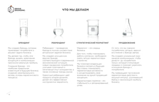 4
ЧТО МЫ ДЕЛАЕМ
Мы создаем бренды, которые
привлекают потребителя и
решают задачи бизнеса.
Мы делаем так, чтобы имя
бренда, дизайн, креативная
концепция и коммуникации
приносили реальную прибыль.
Создание бренда – это
наиболее правильная
инвестиция в будущее бизнеса,
создание нематериального
актива, основы маркетингового
процесса.
Ребрендинг – приведение
бренда в полное соответствие
актуальным задачам бизнеса.
Мы создаем улучшенную
версию бренда,
соответствующего современной
экономической ситуации,
новым ожиданиям потребителя,
учитывая позитивный и
негативный опыт конкурентов, а
также основные тренды рынка.
Грамотный ребрендинг даёт
продукту второе дыхание,
делает его эффективным
инструментом маркетинга.
Маркетинг – это сердце
бизнеса.
Для того, чтобы планировать
работу компании, необходимо
иметь четкую маркетинговую
стратегию.
Мы помогаем владельцам
бизнеса смотреть в будущее
без страха, планировать
маркетинговые активности
и концентрировать свое
внимание на одной продающей
концепции.
Маркетинговая стратегия – это
стабильность и запланированный
успех.
От того, что мы говорим
потребителю сегодня, зависит
его мнение о бренде завтра.
Мы создаем уникальный микс
каналов коммуникации, чтобы
донести до потребителя
посыл, который стимулирует
продажи и помогает укреплять
отношения бренда и
потребителя.
Мы превращаем тактические
маркетинговые действия в
мощный импульс, усиливающий
бренд и приносящий прибыль
бизнесу.
БРЕНДИНГ РЕБРЕНДИНГ СТРАТЕГИЧЕСКИЙ МАРКЕТИНГ ПРОДВИЖЕНИЕ
 