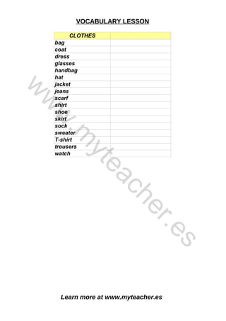 Learn more at www.myteacher.es
VOCABULARY LESSON
CLOTHES
bag
coat
dress
glasses
handbag
hat
jacket
jeans
scarf
shirt
shoe
skirt
sock
sweater
T-shirt
trousers
watch
w
w
w
.
m
y
t
e
a
c
h
e
r
.
e
s
 