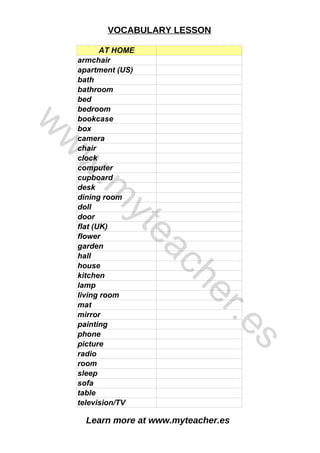 Learn more at www.myteacher.es
VOCABULARY LESSON
AT HOME
camera
hall
radio
table
armchair
apartment (US)
bath
bathroom
bed
bedroom
bookcase
box
chair
clock
computer
cupboard
desk
dining room
doll
door
flat (UK)
flower
garden
house
kitchen
lamp
living room
mat
mirror
painting
phone
picture
room
sleep
sofa
television/TV
w
w
w
.
m
y
t
e
a
c
h
e
r
.
e
s
 