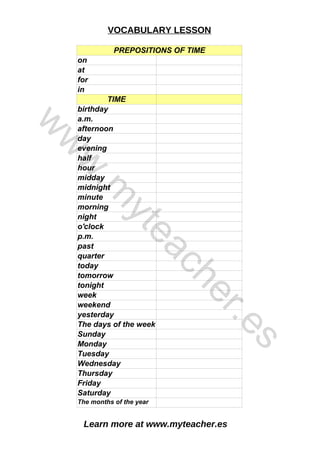 Learn more at www.myteacher.es
VOCABULARY LESSON
PREPOSITIONS OF TIME
in
TIME
minute
on
at
for
birthday
a.m.
afternoon
day
evening
half
hour
midday
midnight
morning
night
o'clock
p.m.
past
quarter
today
tomorrow
tonight
week
weekend
yesterday
The days of the week
Sunday
Monday
Tuesday
Wednesday
Thursday
Friday
Saturday
The months of the year
w
w
w
.
m
y
t
e
a
c
h
e
r
.
e
s
 