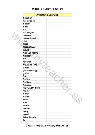 Learn more at www.myteacher.es
VOCABULARY LESSON
SPORTS & LEISURE
CD
cinema
DVD
guitar
hobby
hockey
piano
radio
sport
baseball
(us soccer)
beach
book
CD player
comic/comic
doll
DVD player
email
film (us movie)
fishing
fly
football
Football (uk)
game
go shopping
hit
holiday
movie (UK film)
music
party
sail
skate
soccer
song
table tennis
toy
w
w
w
.
m
y
t
e
a
c
h
e
r
.
e
s
 