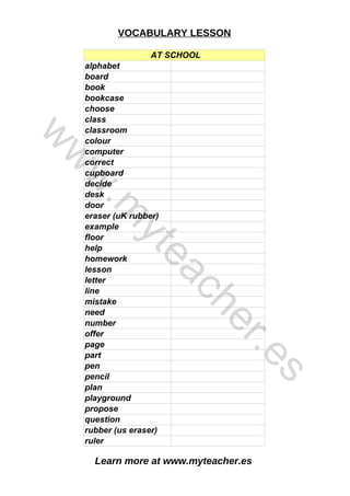 Learn more at www.myteacher.es
VOCABULARY LESSON
AT SCHOOL
decide
plan
alphabet
board
book
bookcase
choose
class
classroom
colour
computer
correct
cupboard
desk
door
eraser (uK rubber)
example
floor
help
homework
lesson
letter
line
mistake
need
number
offer
page
part
pen
pencil
playground
propose
question
rubber (us eraser)
ruler
w
w
w
.
m
y
t
e
a
c
h
e
r
.
e
s
 