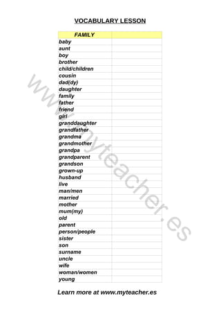 Learn more at www.myteacher.es
VOCABULARY LESSON
FAMILY
son
baby
aunt
boy
brother
child/children
cousin
dad(dy)
daughter
family
father
friend
girl
granddaughter
grandfather
grandma
grandmother
grandpa
grandparent
grandson
grown-up
husband
live
man/men
married
mother
mum(my)
old
parent
person/people
sister
surname
uncle
wife
woman/women
young
w
w
w
.
m
y
t
e
a
c
h
e
r
.
e
s
 