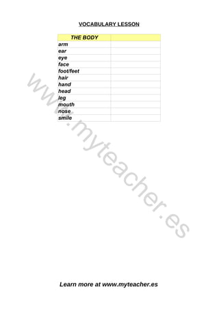 Learn more at www.myteacher.es
VOCABULARY LESSON
THE BODY
arm
ear
eye
face
foot/feet
hair
hand
head
leg
mouth
nose
smile
w
w
w
.
m
y
t
e
a
c
h
e
r
.
e
s
 