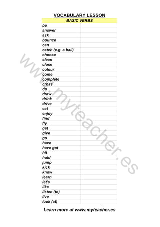 Learn more at www.myteacher.es
VOCABULARY LESSON
BASIC VERBS
be
can
come
complete
cross
do
listen (to)
answer
ask
bounce
catch (e.g. a ball)
choose
clean
close
colour
draw
drink
drive
eat
enjoy
find
fly
get
give
go
have
have got
hit
hold
jump
kick
know
learn
let's
like
live
look (at)
w
w
w
.
m
y
t
e
a
c
h
e
r
.
e
s
 
