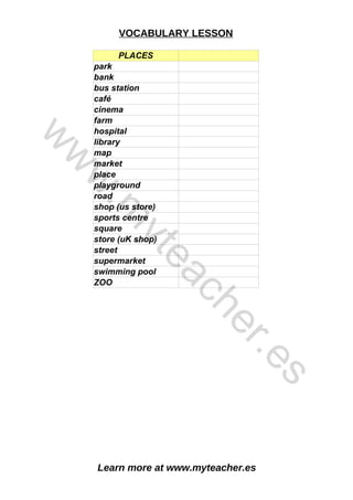 Learn more at www.myteacher.es
VOCABULARY LESSON
PLACES
café
cinema
hospital
place
sports centre
ZOO
park
bank
bus station
farm
library
map
market
playground
road
shop (us store)
square
store (uK shop)
street
supermarket
swimming pool
w
w
w
.
m
y
t
e
a
c
h
e
r
.
e
s
 