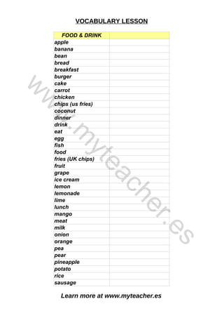 Learn more at www.myteacher.es
VOCABULARY LESSON
FOOD & DRINK
bread
grape
lime
mango
pea
rice
apple
banana
bean
breakfast
burger
cake
carrot
chicken
chips (us fries)
coconut
dinner
drink
eat
egg
fish
food
fries (UK chips)
fruit
ice cream
lemon
lemonade
lunch
meat
milk
onion
orange
pear
pineapple
potato
sausage
w
w
w
.
m
y
t
e
a
c
h
e
r
.
e
s
 